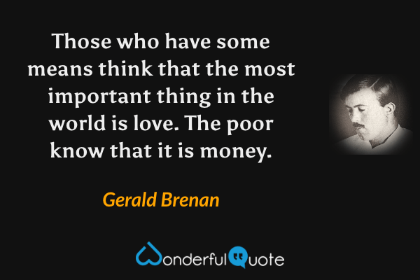 Those who have some means think that the most important thing in the world is love. The poor know that it is money. - Gerald Brenan quote.