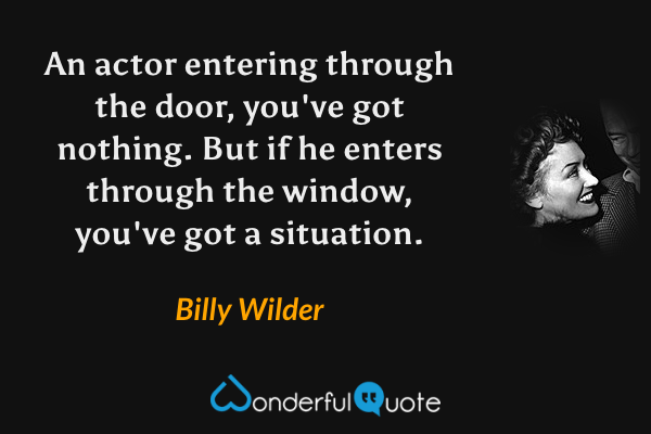 An actor entering through the door, you've got nothing. But if he enters through the window, you've got a situation. - Billy Wilder quote.
