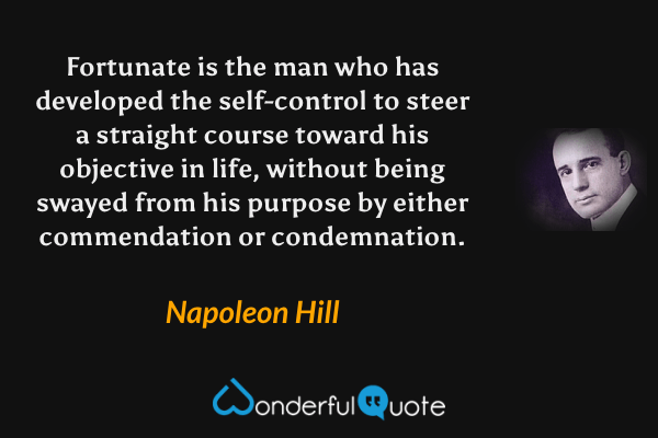 Fortunate is the man who has developed the self-control to steer a straight course toward his objective in life, without being swayed from his purpose by either commendation or condemnation. - Napoleon Hill quote.