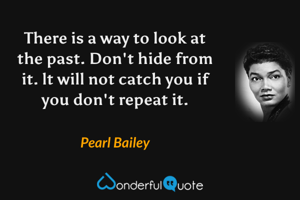 There is a way to look at the past. Don't hide from it. lt will not catch you if you don't repeat it. - Pearl Bailey quote.