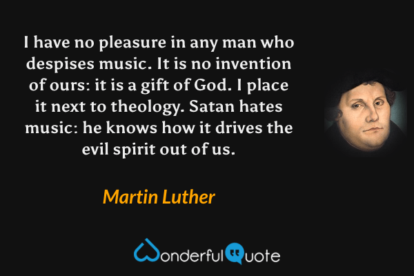I have no pleasure in any man who despises music. It is no invention of ours: it is a gift of God. I place it next to theology. Satan hates music: he knows how it drives the evil spirit out of us. - Martin Luther quote.