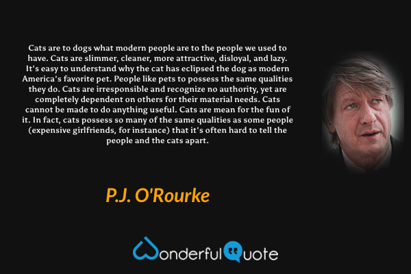 Cats are to dogs what modern people are to the people we used to have. Cats are slimmer, cleaner, more attractive, disloyal, and lazy. It's easy to understand why the cat has eclipsed the dog as modern America's favorite pet. People like pets to possess the same qualities they do. Cats are irresponsible and recognize no authority, yet are completely dependent on others for their material needs. Cats cannot be made to do anything useful. Cats are mean for the fun of it. In fact, cats possess so many of the same qualities as some people (expensive girlfriends, for instance) that it's often hard to tell the people and the cats apart. - P. J. O'Rourke quote.