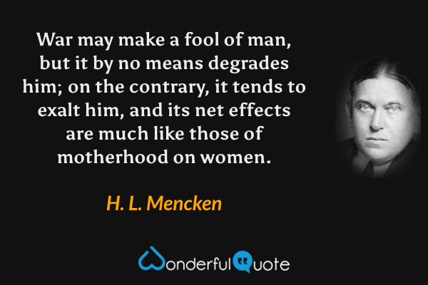 War may make a fool of man, but it by no means degrades him; on the contrary, it tends to exalt him, and its net effects are much like those of motherhood on women. - H. L. Mencken quote.