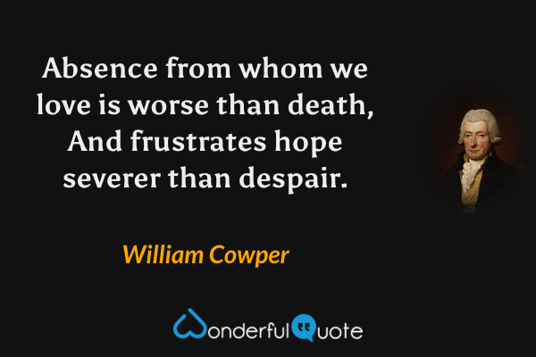 Absence from whom we love is worse than death,
And frustrates hope severer than despair. - William Cowper quote.