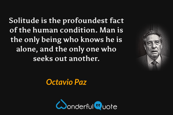 Solitude is the profoundest fact of the human condition.  Man is the only being who knows he is alone, and the only one who seeks out another. - Octavio Paz quote.