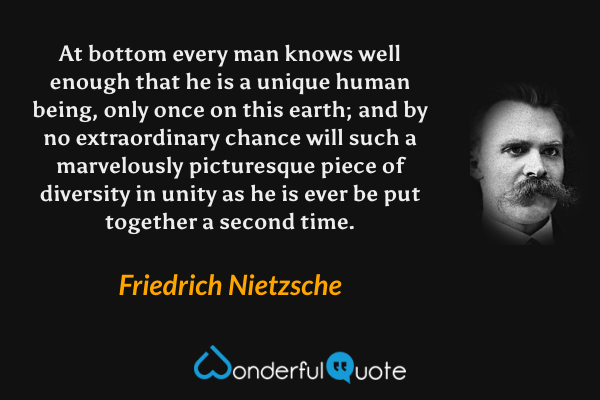 At bottom every man knows well enough that he is a unique human being, only once on this earth; and by no extraordinary chance will such a marvelously picturesque piece of diversity in unity as he is ever be put together a second time. - Friedrich Nietzsche quote.