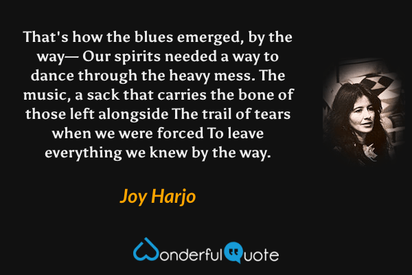 That's how the blues emerged, by the way—
Our spirits needed a way to dance through the heavy mess.
The music, a sack that carries the bone of those left alongside
The trail of tears when we were forced
To leave everything we knew by the way. - Joy Harjo quote.
