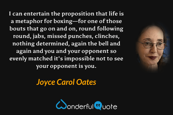I can entertain the proposition that life is a metaphor for boxing—for one of those bouts that go on and on, round following round, jabs, missed punches, clinches, nothing determined, again the bell and again and you and your opponent so evenly matched it's impossible not to see your opponent is you. - Joyce Carol Oates quote.
