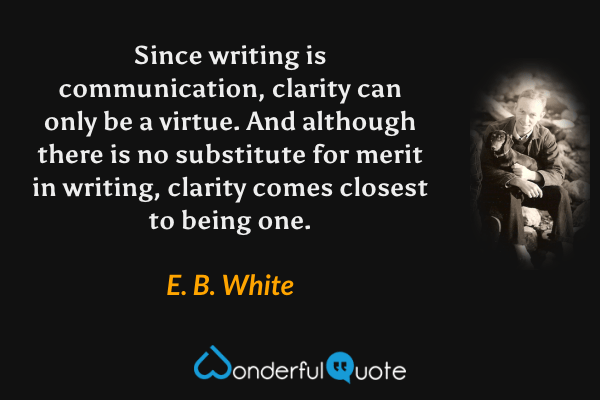 Since writing is communication, clarity can only be a virtue. And although there is no substitute for merit in writing, clarity comes closest to being one. - E. B. White quote.