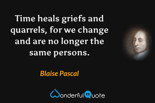 Time heals griefs and quarrels, for we change and are no longer the same persons. - Blaise Pascal quote.