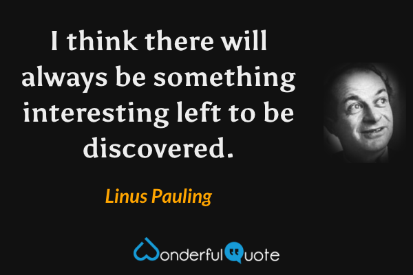 I think there will always be something interesting left to be discovered. - Linus Pauling quote.