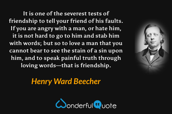 It is one of the severest tests of friendship to tell your friend of his faults.  If you are angry with a man, or hate him, it is not hard to go to him and stab him with words; but so to love a man that you cannot bear to see the stain of a sin upon him, and to speak painful truth through loving words—that is friendship. - Henry Ward Beecher quote.