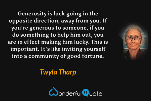 Generosity is luck going in the opposite direction, away from you. If you're generous to someone, if you do something to help him out, you are in effect making him lucky. This is important. It's like inviting yourself into a community of good fortune. - Twyla Tharp quote.