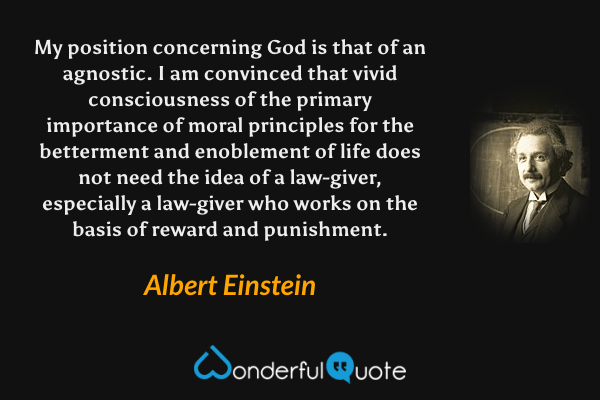 My position concerning God is that of an agnostic. I am convinced that vivid consciousness of the primary importance of moral principles for the betterment and enoblement of life does not need the idea of a law-giver, especially a law-giver who works on the basis of reward and punishment. - Albert Einstein quote.