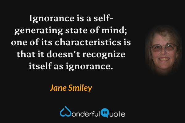 Ignorance is a self-generating state of mind; one of its characteristics is that it doesn't recognize itself as ignorance. - Jane Smiley quote.