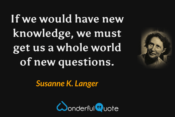 If we would have new knowledge, we must get us a whole world of new questions. - Susanne K. Langer quote.