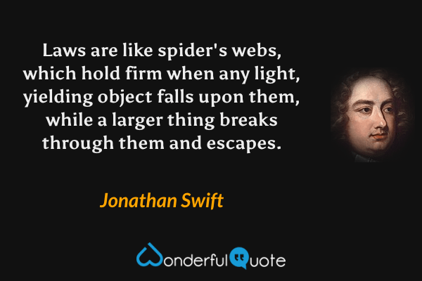 Laws are like spider's webs, which hold firm when any light, yielding object falls upon them, while a larger thing breaks through them and escapes. - Jonathan Swift quote.