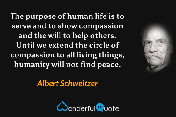 The purpose of human life is to serve and to show compassion and the will to help others. Until we extend the circle of compassion to all living things, humanity will not find peace. - Albert Schweitzer quote.