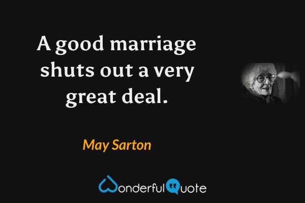 A good marriage shuts out a very great deal. - May Sarton quote.