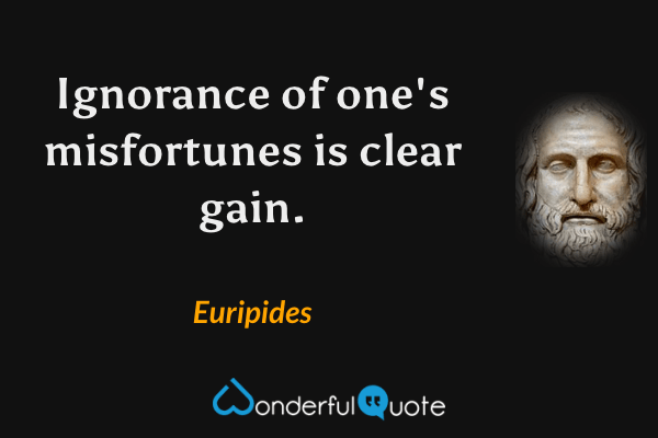 Ignorance of one's misfortunes is clear gain. - Euripides quote.