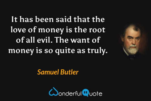 It has been said that the love of money is the root of all evil. The want of money is so quite as truly. - Samuel Butler quote.