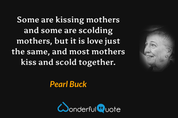 Some are kissing mothers and some are scolding mothers, but it is love just the same, and most mothers kiss and scold together. - Pearl Buck quote.