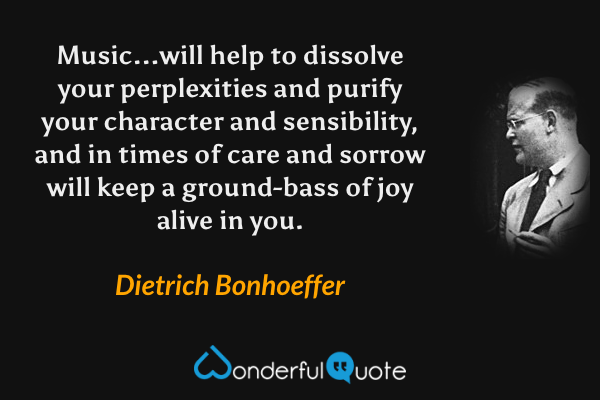 Music...will help to dissolve your perplexities and purify your character and sensibility, and in times of care and sorrow will keep a ground-bass of joy alive in you. - Dietrich Bonhoeffer quote.