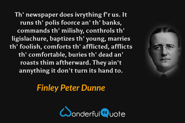 Th' newspaper does ivrything f'r us.  It runs th' polis foorce an' th' banks, commands th' milishy, conthrols th' ligislachure, baptizes th' young, marries th' foolish, comforts th' afflicted, afflicts th' comfortable, buries th' dead an' roasts thim aftherward.  They ain't annything it don't turn its hand to. - Finley Peter Dunne quote.