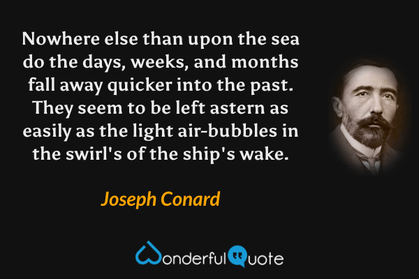 Nowhere else than upon the sea do the days, weeks, and months fall away quicker into the past.  They seem to be left astern as easily as the light air-bubbles in the swirl's of the ship's wake. - Joseph Conard quote.