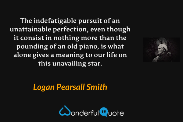 The indefatigable pursuit of an unattainable perfection, even though it consist in nothing more than the pounding of an old piano, is what alone gives a meaning to our life on this unavailing star. - Logan Pearsall Smith quote.