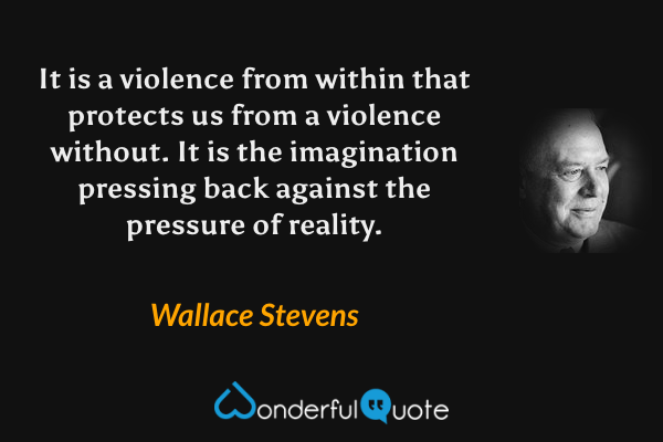 It is a violence from within that protects us from a violence without.  It is the imagination pressing back against the pressure of reality. - Wallace Stevens quote.