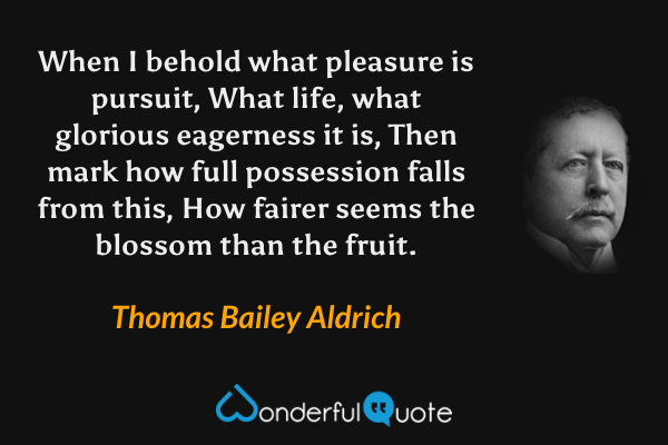 When I behold what pleasure is pursuit,
What life, what glorious eagerness it is,
Then mark how full possession falls from this,
How fairer seems the blossom than the fruit. - Thomas Bailey Aldrich quote.