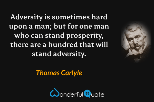 Adversity is sometimes hard upon a man; but for one man who can stand prosperity, there are a hundred that will stand adversity. - Thomas Carlyle quote.