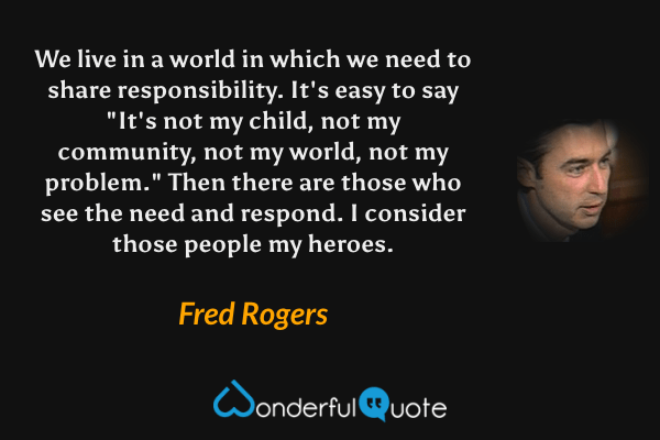 We live in a world in which we need to share responsibility. It's easy to say "It's not my child, not my community, not my world, not my problem." Then there are those who see the need and respond. I consider those people my heroes. - Fred Rogers quote.
