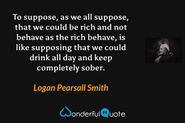 To suppose, as we all suppose, that we could be rich and not behave as the rich behave, is like supposing that we could drink all day and keep completely sober. - Logan Pearsall Smith quote.