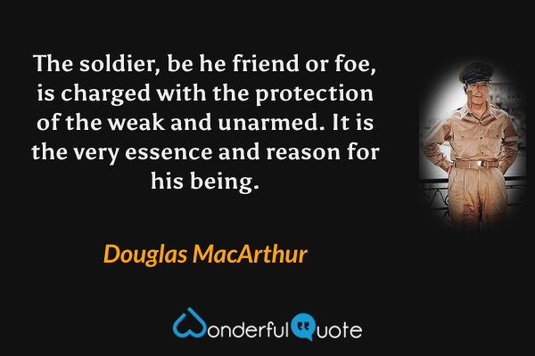 The soldier, be he friend or foe, is charged with the protection of the weak and unarmed.  It is the very essence and reason for his being. - Douglas MacArthur quote.