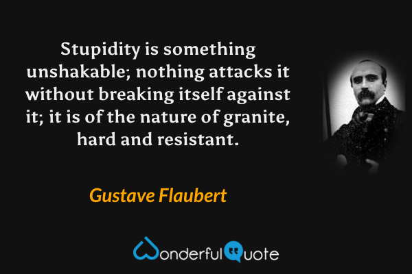 Stupidity is something unshakable; nothing attacks it without breaking itself against it; it is of the nature of granite, hard and resistant. - Gustave Flaubert quote.