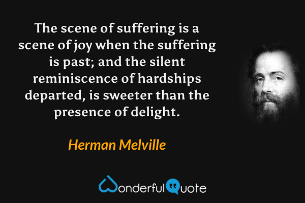 The scene of suffering is a scene of joy when the suffering is past; and the silent reminiscence of hardships departed, is sweeter than the presence of delight. - Herman Melville quote.