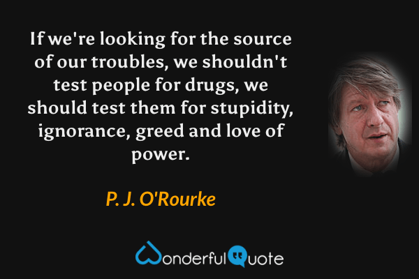 If we're looking for the source of our troubles, we shouldn't test people for drugs, we should test them for stupidity, ignorance, greed and love of power. - P. J. O'Rourke quote.