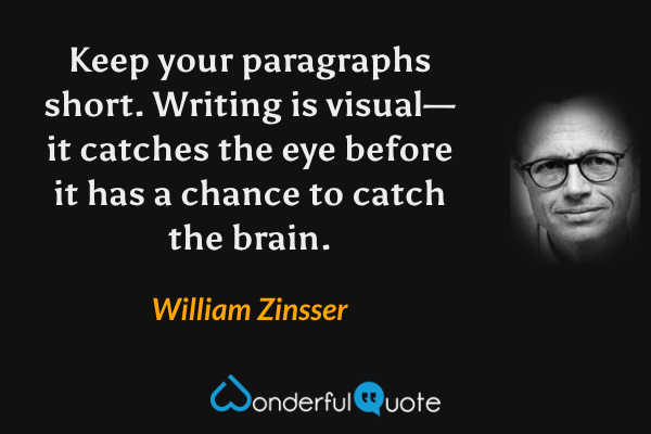 Keep your paragraphs short.  Writing is visual—it catches the eye before it has a chance to catch the brain. - William Zinsser quote.