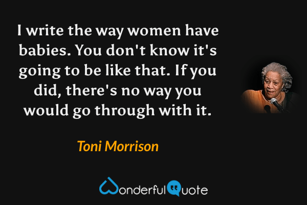 I write the way women have babies. You don't know it's going to be like that. If you did, there's no way you would go through with it. - Toni Morrison quote.