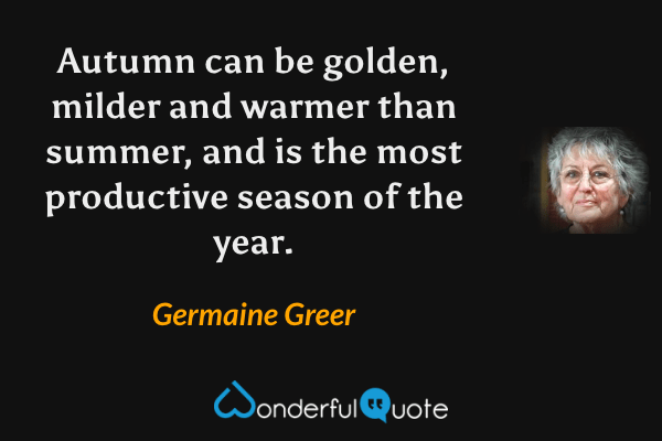Autumn can be golden, milder and warmer than summer, and is the most productive season of the year. - Germaine Greer quote.