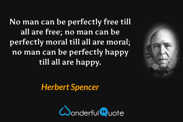 No man can be perfectly free till all are free; no man can be perfectly moral till all are moral; no man can be perfectly happy till all are happy. - Herbert Spencer quote.