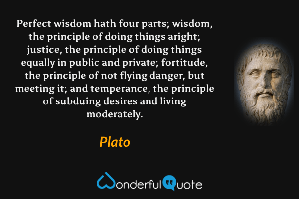 Perfect wisdom hath four parts; wisdom, the principle of doing things aright; justice, the principle of doing things equally in public and private; fortitude, the principle of not flying danger, but meeting it; and temperance, the principle of subduing desires and living moderately. - Plato quote.