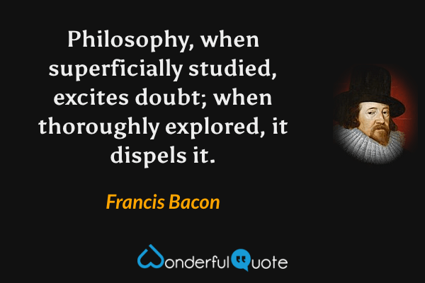Philosophy, when superficially studied, excites doubt; when thoroughly explored, it dispels it. - Francis Bacon quote.