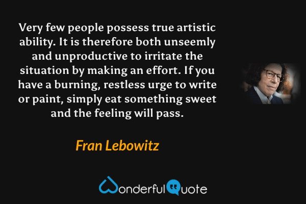 Very few people possess true artistic ability. It is therefore both unseemly and unproductive to irritate the situation by making an effort. If you have a burning, restless urge to write or paint, simply eat something sweet and the feeling will pass. - Fran Lebowitz quote.