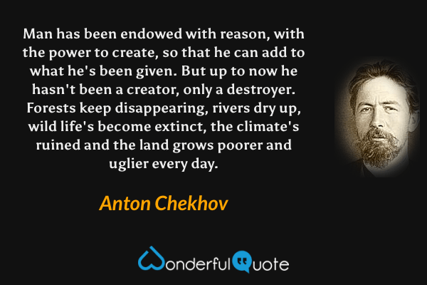 Man has been endowed with reason, with the power to create, so that he can add to what he's been given. But up to now he hasn't been a creator, only a destroyer. Forests keep disappearing, rivers dry up, wild life's become extinct, the climate's ruined and the land grows poorer and uglier every day. - Anton Chekhov quote.