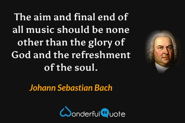 The aim and final end of all music should be none other than the glory of God and the refreshment of the soul. - Johann Sebastian Bach quote.