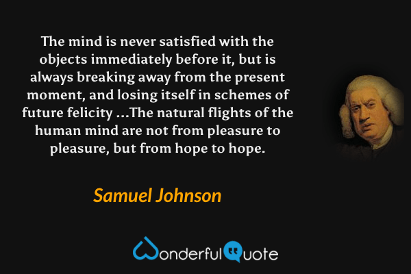 The mind is never satisfied with the objects immediately before it, but is always breaking away from the present moment, and losing itself in schemes of future felicity ...The natural flights of the human mind are not from pleasure to pleasure, but from hope to hope. - Samuel Johnson quote.