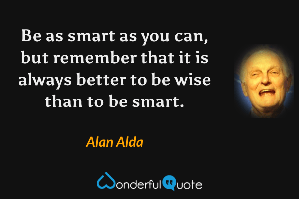 Be as smart as you can, but remember that it is always better to be wise than to be smart. - Alan Alda quote.